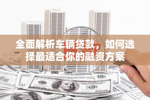 莺歌全面解析车辆贷款，如何选择最适合你的融资方案